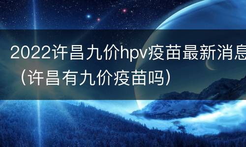 2022许昌九价hpv疫苗最新消息（许昌有九价疫苗吗）
