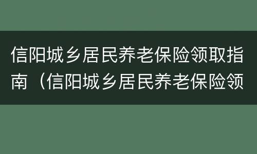 信阳城乡居民养老保险领取指南（信阳城乡居民养老保险领取指南电话）