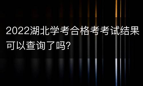 2022湖北学考合格考考试结果可以查询了吗？