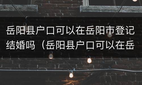 岳阳县户口可以在岳阳市登记结婚吗（岳阳县户口可以在岳阳市登记结婚吗现在）