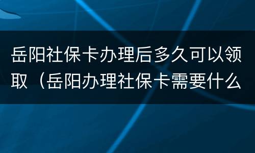 岳阳社保卡办理后多久可以领取（岳阳办理社保卡需要什么手续）