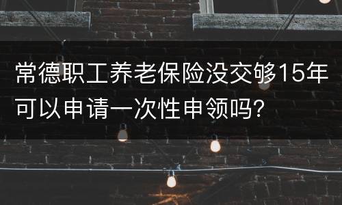 常德职工养老保险没交够15年可以申请一次性申领吗？