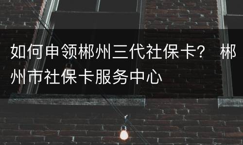 如何申领郴州三代社保卡？ 郴州市社保卡服务中心