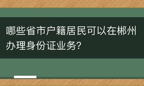 哪些省市户籍居民可以在郴州办理身份证业务？