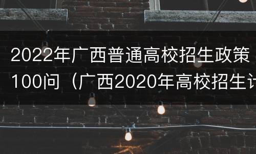 2022年广西普通高校招生政策100问（广西2020年高校招生计划）