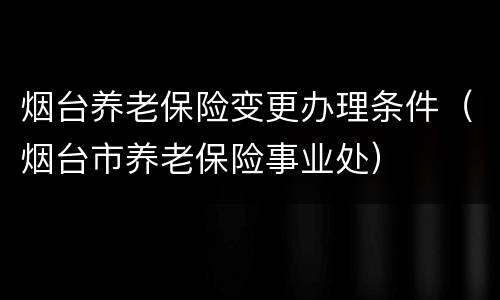 烟台养老保险变更办理条件（烟台市养老保险事业处）