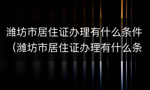 潍坊市居住证办理有什么条件（潍坊市居住证办理有什么条件吗）