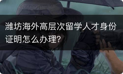 潍坊海外高层次留学人才身份证明怎么办理？