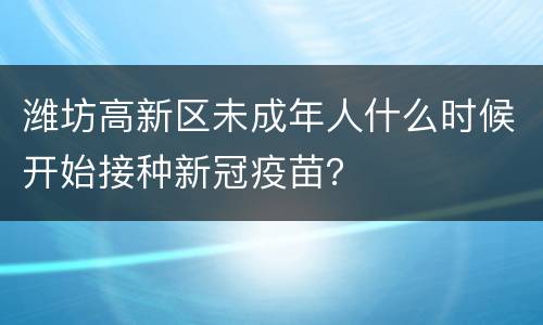 潍坊高新区未成年人什么时候开始接种新冠疫苗？