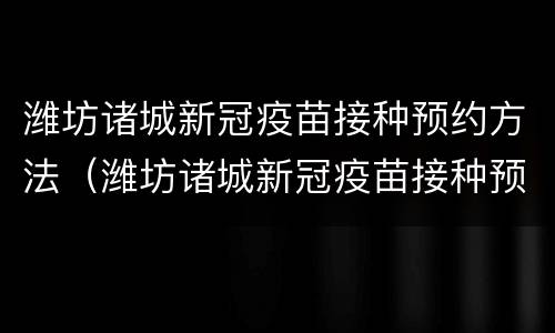 潍坊诸城新冠疫苗接种预约方法（潍坊诸城新冠疫苗接种预约方法及时间）