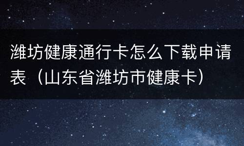 潍坊健康通行卡怎么下载申请表（山东省潍坊市健康卡）