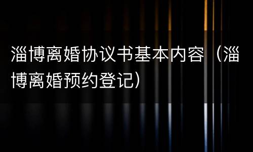 淄博离婚协议书基本内容（淄博离婚预约登记）