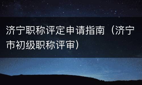 济宁职称评定申请指南（济宁市初级职称评审）