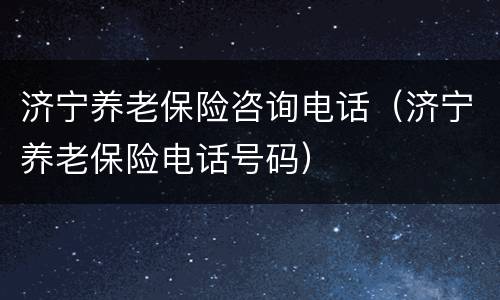 济宁养老保险咨询电话（济宁养老保险电话号码）