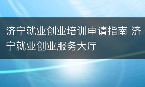 济宁就业创业培训申请指南 济宁就业创业服务大厅