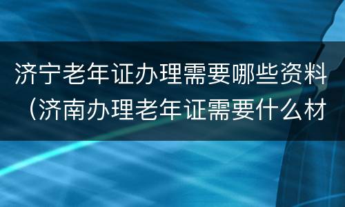 济宁老年证办理需要哪些资料（济南办理老年证需要什么材料）