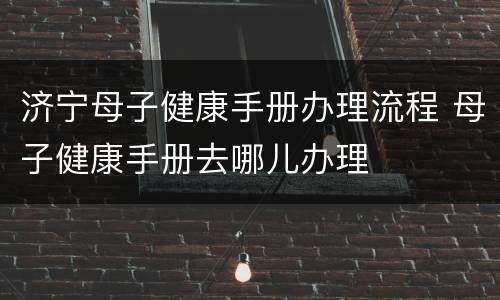 济宁母子健康手册办理流程 母子健康手册去哪儿办理