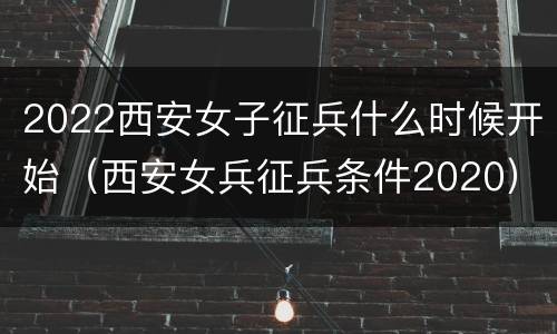 2022西安女子征兵什么时候开始（西安女兵征兵条件2020）