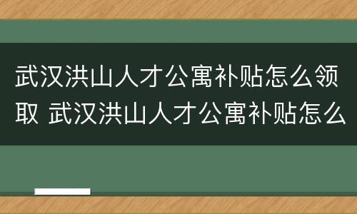 武汉洪山人才公寓补贴怎么领取 武汉洪山人才公寓补贴怎么领取不了