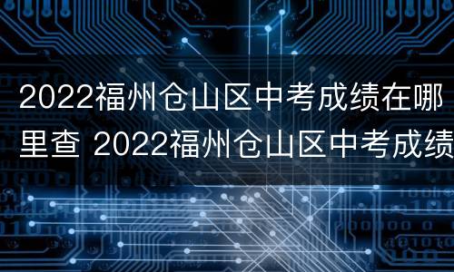 2022福州仓山区中考成绩在哪里查 2022福州仓山区中考成绩在哪里查询