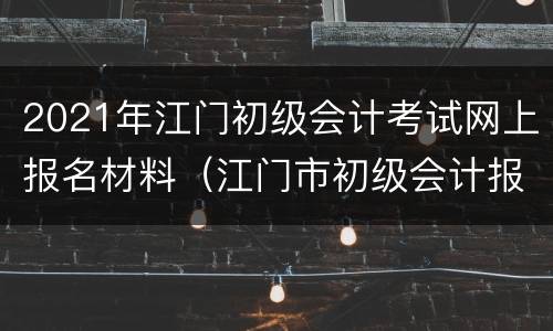 2021年江门初级会计考试网上报名材料（江门市初级会计报名时间）