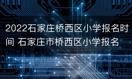 2022石家庄桥西区小学报名时间 石家庄市桥西区小学报名