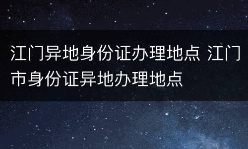 江门异地身份证办理地点 江门市身份证异地办理地点