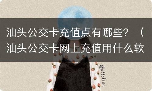 汕头公交卡充值点有哪些？（汕头公交卡网上充值用什么软件）
