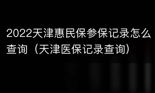 2022天津惠民保参保记录怎么查询（天津医保记录查询）