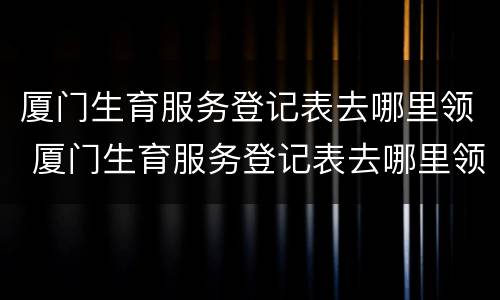 厦门生育服务登记表去哪里领 厦门生育服务登记表去哪里领取