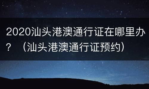 2020汕头港澳通行证在哪里办？（汕头港澳通行证预约）
