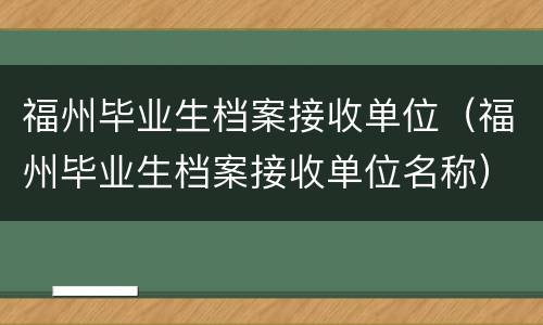 福州毕业生档案接收单位（福州毕业生档案接收单位名称）