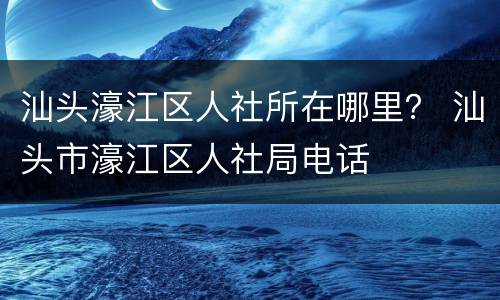 汕头濠江区人社所在哪里？ 汕头市濠江区人社局电话