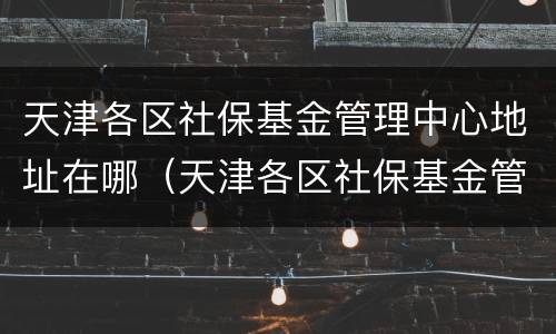 天津各区社保基金管理中心地址在哪（天津各区社保基金管理中心地址在哪个街道）