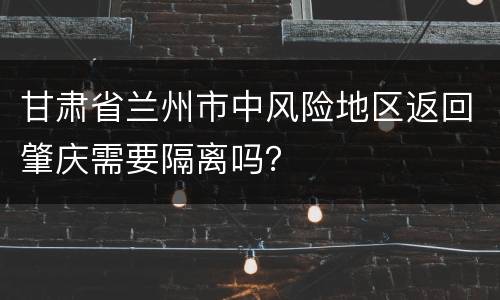 甘肃省兰州市中风险地区返回肇庆需要隔离吗？