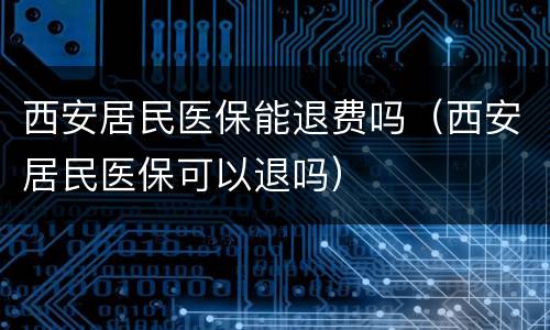 西安居民医保能退费吗（西安居民医保可以退吗）