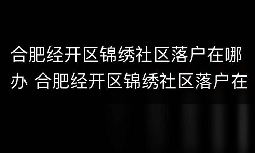 合肥经开区锦绣社区落户在哪办 合肥经开区锦绣社区落户在哪办手续