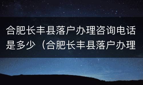 合肥长丰县落户办理咨询电话是多少（合肥长丰县落户办理咨询电话是多少啊）