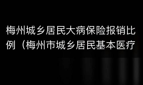 梅州城乡居民大病保险报销比例（梅州市城乡居民基本医疗保险报销）