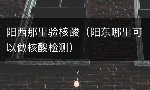阳西那里验核酸（阳东哪里可以做核酸检测）
