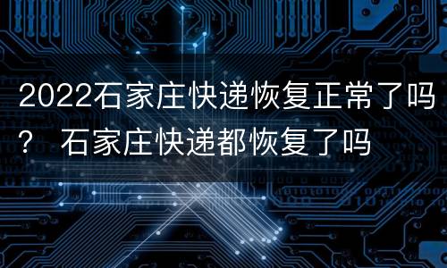 2022石家庄快递恢复正常了吗？ 石家庄快递都恢复了吗