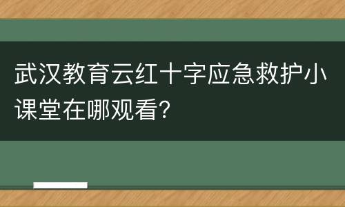 武汉教育云红十字应急救护小课堂在哪观看？