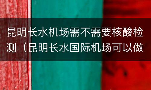 昆明长水机场需不需要核酸检测（昆明长水国际机场可以做核酸检测吗）