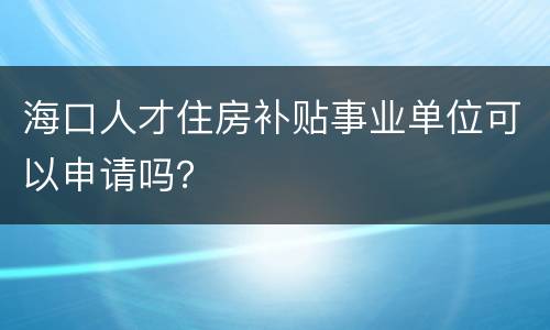 海口人才住房补贴事业单位可以申请吗？