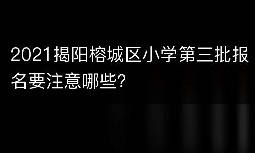 2021揭阳榕城区小学第三批报名要注意哪些？