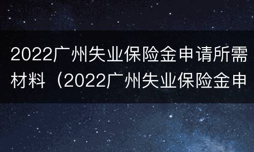 2022广州失业保险金申请所需材料（2022广州失业保险金申请所需材料有哪些）