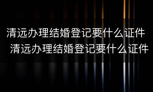 清远办理结婚登记要什么证件 清远办理结婚登记要什么证件材料