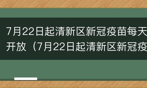 7月22日起清新区新冠疫苗每天开放（7月22日起清新区新冠疫苗每天开放吗）