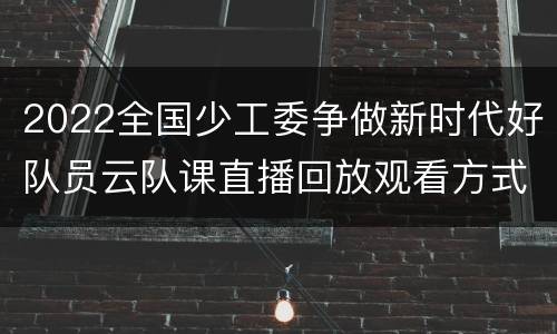 2022全国少工委争做新时代好队员云队课直播回放观看方式