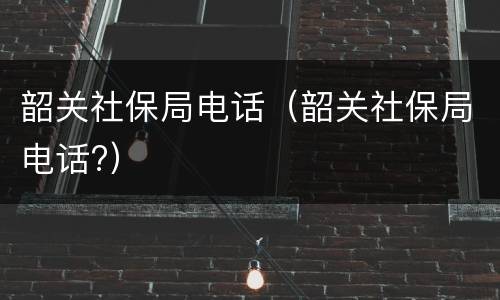 韶关社保局电话（韶关社保局电话?）